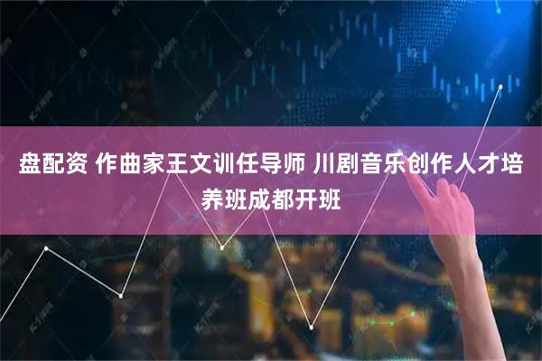 盘配资 作曲家王文训任导师 川剧音乐创作人才培养班成都开班