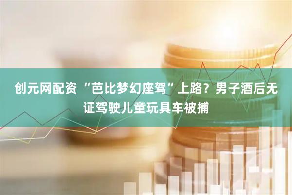 创元网配资 “芭比梦幻座驾”上路？男子酒后无证驾驶儿童玩具车被捕