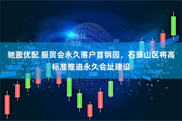 驰盈优配 服贸会永久落户首钢园，石景山区将高标准推进永久会址建设