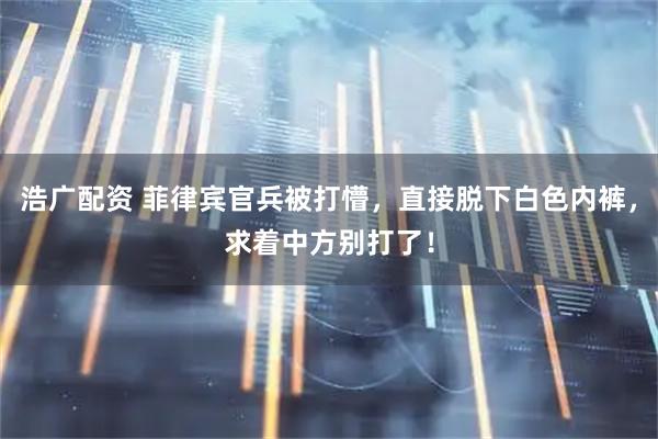 浩广配资 菲律宾官兵被打懵，直接脱下白色内裤，求着中方别打了！