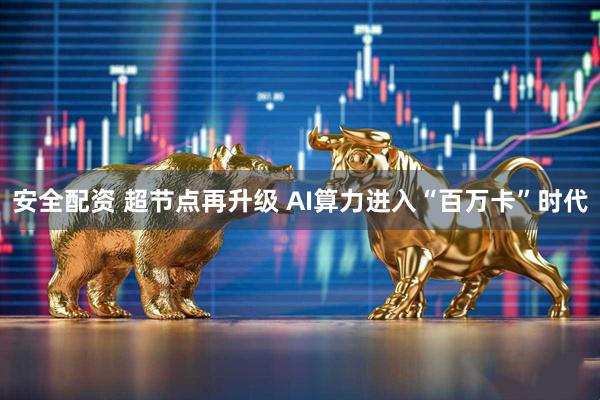 安全配资 超节点再升级 AI算力进入“百万卡”时代