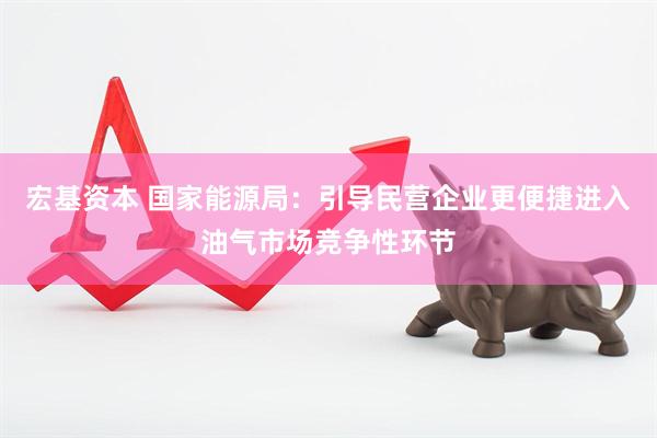 宏基资本 国家能源局：引导民营企业更便捷进入油气市场竞争性环节