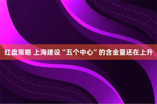 红盘策略 上海建设“五个中心”的含金量还在上升
