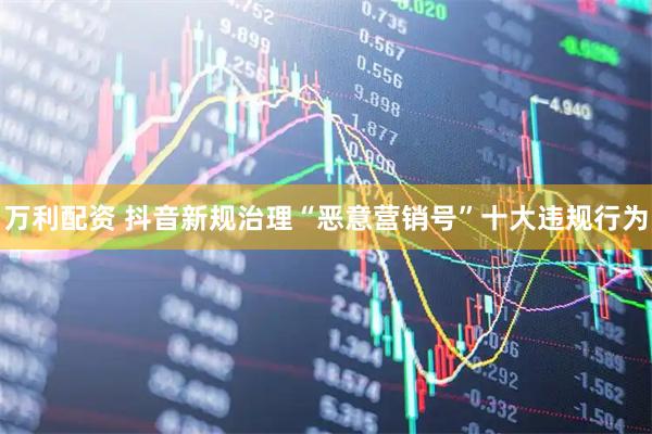 万利配资 抖音新规治理“恶意营销号”十大违规行为