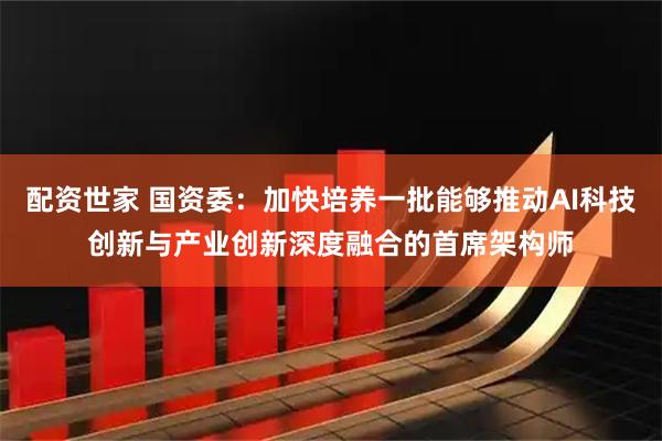 配资世家 国资委：加快培养一批能够推动AI科技创新与产业创新深度融合的首席架构师
