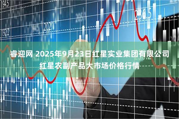 睿迎网 2025年9月23日红星实业集团有限公司红星农副产品大市场价格行情