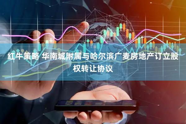 红牛策略 华南城附属与哈尔滨广麦房地产订立股权转让协议