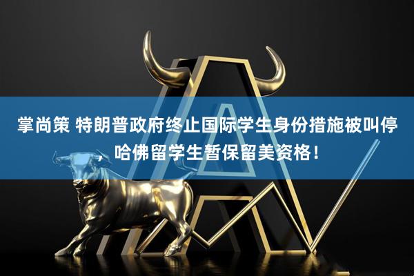掌尚策 特朗普政府终止国际学生身份措施被叫停，哈佛留学生暂保留美资格！