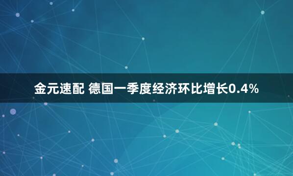 金元速配 德国一季度经济环比增长0.4%