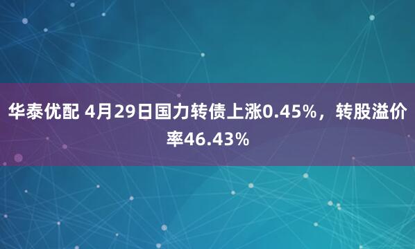 华泰优配 4月29日国力转债上涨0.45%，转股溢价率46.43%