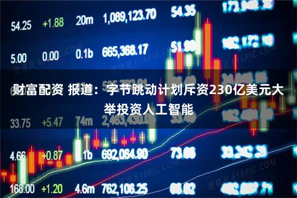 财富配资 报道：字节跳动计划斥资230亿美元大举投资人工智能