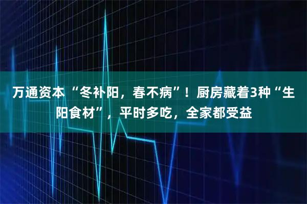 万通资本 “冬补阳，春不病”！厨房藏着3种“生阳食材”，平时多吃，全家都受益