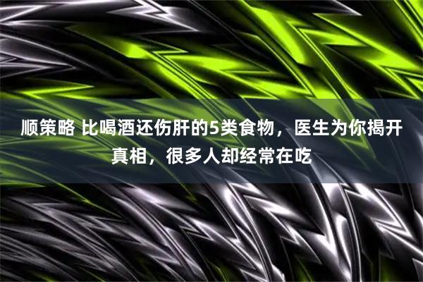 顺策略 比喝酒还伤肝的5类食物，医生为你揭开真相，很多人却经常在吃