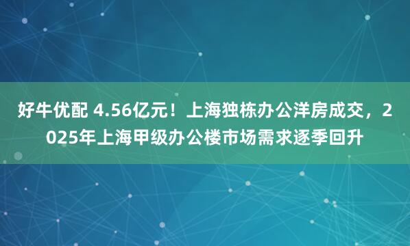 好牛优配 4.56亿元！上海独栋办公洋房成交，2025年上海甲级办公楼市场需求逐季回升