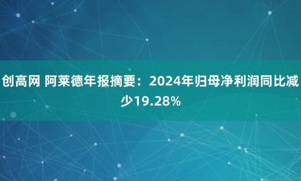 创高网 阿莱德年报摘要：2024年归母净利润同比减少19.28%