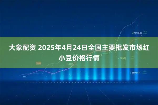 大象配资 2025年4月24日全国主要批发市场红小豆价格行情