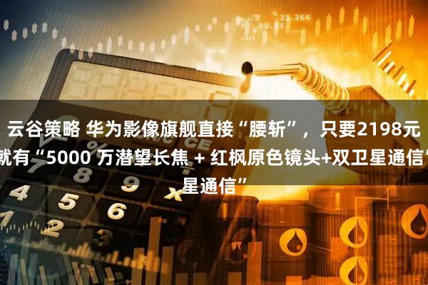 云谷策略 华为影像旗舰直接“腰斩”，只要2198元就有“5000 万潜望长焦 + 红枫原色镜头+双卫星通信”