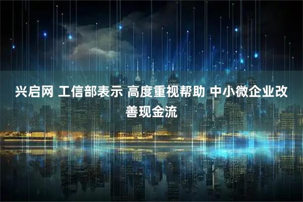 兴启网 工信部表示 高度重视帮助 中小微企业改善现金流