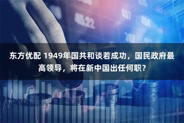 东方优配 1949年国共和谈若成功，国民政府最高领导，将在新中国出任何职？