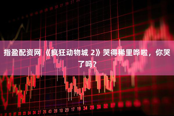 指盈配资网 《疯狂动物城 2》哭得稀里哗啦,你哭了吗?